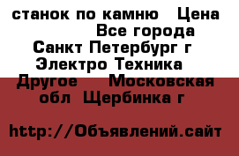 станок по камню › Цена ­ 29 000 - Все города, Санкт-Петербург г. Электро-Техника » Другое   . Московская обл.,Щербинка г.